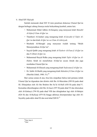 12
6. Abad XIV Hijriyah
Setelah memasuki abad XIV H inim penulisan diskursus Ulumul Qur‟an
dengan berbagai cabang ilmunya mulai berkembang kembali, antara lain:
- Muhammad Abdul Adhim Al-Zarqaniy yang menyusun kitab Manahil
Al-Irfan fi Ulum Al-Qur‟an.
- Thanthawi Al-Jauhari yang mengarang kitab Al-Jawahir fi Tafsir Al-
Qur‟an dan kitab Al-Qur‟an wa Ulum Al-Ashriyyah.
- Musthafa Al-Maraghi yang menyusun risalah tentang “Boleh
Menerjemahkan Al-Qur‟an”.
- Sayyid Quthb yang mengarang kitab Al-Tashwir Al-Fann fi Al-Qur‟an
dan Fi Zhilal Al-Qur‟an.
- Muhammad Rasyid Ridha yang mengarang kitab Tafsir Al-Qur‟an Al-
Hakim. Kitab ini menafsirkan Al-Qur‟an secara ilmiah dan juga
membahas Ulumul Qur‟an.
- Muhammad Al-Ghazali yang mengarang kitab Nadzratun fi Al-Qur‟an.
- Dr. Subhi Al-Shalih yang mengarang kitab Mabahits fi Ulum Al-Qur‟an
(Masifuk Zuhdi, 1980: 31).20
Dari semua uraian di atas, bisa kita simpulkan bahwa kali pertama istilah
Ulumul Qur‟an digunakan dan dirintis oleh Ibn Al-Marzuban (309 H) pada abad
III. Dilanjutkan oleh Ali Ibn Ibrahim Ibn Sa‟id Al-Hufi (430 H) pada abad V.
Kemudian dikembangkan oleh Ibn Al-Jauzi (597 H) pada abad VI dan diteruskan
oleh Al-Zarkasyi (794 H) pada abad VIII dan ditingkatkan lagi oleh Al-Bulqini
(824 H) dan Al-Kafiyaji (879 H) hingga akhirnya disempurnakan lagi oleh Al-
Suyuthiy pada akhir abad IX dan awal abad XIII H.21
20
Ibid, hlm 9.
21
Ibid.
 