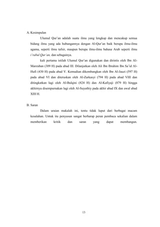 13
A. Kesimpulan
Ulumul Qur‟an adalah suatu ilmu yang lengkap dan mencakup semua
bidang ilmu yang ada hubungannya dengan Al-Qur‟an baik berupa ilmu-ilmu
agama, seperti ilmu tafsir, maupun berupa ilmu-ilmu bahasa Arab seperti ilmu
i‟rabul Qur‟an, dan sebagainya.
kali pertama istilah Ulumul Qur‟an digunakan dan dirintis oleh Ibn Al-
Marzuban (309 H) pada abad III. Dilanjutkan oleh Ali Ibn Ibrahim Ibn Sa‟id Al-
Hufi (430 H) pada abad V. Kemudian dikembangkan oleh Ibn Al-Jauzi (597 H)
pada abad VI dan diteruskan oleh Al-Zarkasyi (794 H) pada abad VIII dan
ditingkatkan lagi oleh Al-Bulqini (824 H) dan Al-Kafiyaji (879 H) hingga
akhirnya disempurnakan lagi oleh Al-Suyuthiy pada akhir abad IX dan awal abad
XIII H.
B. Saran
Dalam uraian makalah ini, tentu tidak luput dari berbagai macam
kesalahan. Untuk itu penyusun sangat berharap peran pembaca sekalian dalam
memberikan kritik dan saran yang dapat membangun.
 