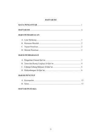 ii
DAFTAR ISI
KATA PENGANTAR......................................................................................... i
DAFTAR ISI........................................................................................................ ii
BAB I PENDAHULUAN
A. Latar Belakang .......................................................................................... 1
B. Rumusan Masalah..................................................................................... 2
C. Tujuan Penulisan....................................................................................... 2
D. Metode Penulisan...................................................................................... 2
BAB II PEMBAHASAN
A. Pengertian Ulumul Qur‟an........................................................................ 3
B. Tema dan Ruang Lingkup Al-Qur‟an ....................................................... 4
C. Cabang-Cabang Bahasan Al-Qur‟an......................................................... 6
D. Perkembangan Al-Qur‟an ......................................................................... 6
BAB III PENUTUP
A. Kesimpulan ............................................................................................... 13
B. Saran.......................................................................................................... 13
DAFTAR PUSTAKA
 