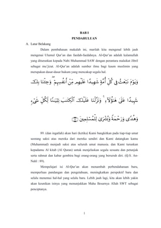 1
BAB I
PENDAHULUAN
A. Latar Belakang
Dalam pembahasan makalah ini, marilah kita mengenal lebih jauh
mengenai Ulumul Qur‟an dan faedah-faedahnya. Al-Qur‟an adalah kalamullah
yang diturunkan kepada Nabi Muhammad SAW dengan perantara malaikat Jibril
sebagai mu‟jizat. Al-Qur‟an adalah sumber ilmu bagi kaum muslimin yang
merupakan dasar-dasar hukum yang mencakup segala hal.



89. (dan ingatlah) akan hari (ketika) Kami bangkitkan pada tiap-tiap umat
seorang saksi atas mereka dari mereka sendiri dan Kami datangkan kamu
(Muhammad) menjadi saksi atas seluruh umat manusia. dan Kami turunkan
kepadamu Al kitab (Al Quran) untuk menjelaskan segala sesuatu dan petunjuk
serta rahmat dan kabar gembira bagi orang-orang yang berserah diri. (Q.S. An-
Nahl : 89).
Mempelajari isi Al-Qur‟an akan menambah perbendaharaan baru,
memperluas pandangan dan pengetahuan, meningkatkan perspektif baru dan
selalu menemui hal-hal yang selalu baru. Lebih jauh lagi, kita akan lebih yakin
akan keunikan isinya yang menunjukkan Maha Besarnya Allah SWT sebagai
penciptanya.
 