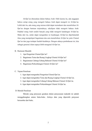 2
Al-Qur‟an diturunkan dalam bahasa Arab. Oleh karena itu, ada anggapan
bahwa setiap orang yang mengerti bahasa Arab dapat mengerti isi Al-Qur‟an.
Lebih dari itu, ada orang yang merasa telah dapat memahami dan menafsirkan Al-
Qur‟an dengan bantuan terjemahnya, sekalipun tidak mengerti bahasa Arab.
Padahal orang Arab sendiri banyak yang tidak mengerti kandungan Al-Qur‟an.
Maka dari itu, untuk dapat mengetahui isi kandungan Al-Qur‟an diperlukanlah
ilmu yang mempelajari bagaimana tata cara menafsirkan Al-Qur‟an yaitu Ulumul
Qur‟an dan juga terdapat faedah-faedahnya. Dengan adanya pembahasan ini, kita
sebagai generasi islam supaya lebih mengenal Al-Qur‟an.
B. Rumusan Masalah
1. Apa Pengertian Ulumul Qur‟an?
2. Bagaimana Tema dan Ruang Lingkup Ulumul Al-Qur‟an?
3. Bagaiamana Cabang-Cabang Bahasan Ulumul Al-Qur‟an?
4. Bagaimana Perkembangan Ulumul Al-Qur‟an?
C. Tujuan Penulisan
1. Agar dapat mengetahui Pengertian Ulumul Qur‟an.
2. Agar dapat mengetahui Tema dan Ruang Lingkup Ulumul Al-Qur‟an.
3. Agar dapat mengetahui Cabang-Cabang Bahasan Ulumul Al-Qur‟an.
4. Agar dapat mengetahui Perkembangan Ulumul Al-Qur‟an.
D. Metode Penulisan
Metode yang penyusun gunakan dalam penyusunan makalah ini adalah
menggabungkan antara buku-buku. Artinya data yang diperoleh penyusun
bersumber dari buku.
 