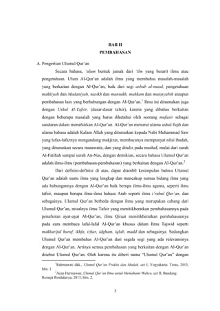 3
BAB II
PEMBAHASAN
A. Pengertian Ulumul Qur‟an
Secara bahasa, „ulum bentuk jamak dari „ilm yang berarti ilmu atau
pengetahuan. Ulum Al-Qur‟an adalah ilmu yang membahas masalah-masalah
yang berkaitan dengan Al-Qur‟an, baik dari segi asbab al-nuzul, pengetahuan
makkiyah dan Madaniyah, nasikh dan mansukh, muhkam dan mutasyabih ataupun
pembahasan lain yang berhubungan dengan Al-Qur‟an.1
Ilmu ini dinamakan juga
dengan Ushul Al-Tafsir, (dasar-dasar tafsir), karena yang dibahas berkaitan
dengan beberapa masalah yang harus diketahui oleh seorang mufasir sebagai
sandaran dalam menafsirkan Al-Qur‟an. Al-Qur‟an menurut ulama ushul fiqih dan
ulama bahasa adalah Kalam Allah yang diturunkan kepada Nabi Muhammad Saw
yang lafaz-lafaznya mengandung mukjizat, membacanya mempunyai nilai ibadah,
yang diturunkan secara mutawatir, dan yang ditulis pada mushaf, mulai dari surah
Al-Fatihah sampai surah An-Nas, dengan demikian, secara bahasa Ulumul Qur‟an
adalah ilmu-ilmu (pembahasan-pembahasan) yang berkaitan dengan Al-Qur‟an.2
Dari definisi-definisi di atas, dapat diambil kesimpulan bahwa Ulumul
Qur‟an adalah suatu ilmu yang lengkap dan mencakup semua bidang ilmu yang
ada hubungannya dengan Al-Qur‟an baik berupa ilmu-ilmu agama, seperti ilmu
tafsir, maupun berupa ilmu-ilmu bahasa Arab seperti ilmu i‟rabul Qur‟an, dan
sebagainya. Ulumul Qur‟an berbeda dengan ilmu yang merupakan cabang dari
Ulumul Qur‟an, misalnya ilmu Tafsir yang menitikberatkan pembahasannya pada
penafsiran ayat-ayat Al-Qur‟an, ilmu Qiraat menitikberatkan pembahasannya
pada cara membaca lafal-lafal Al-Qur‟an khusus dalam Ilmu Tajwid seperti
makharijul huruf, ikhfa, izhar, idgham, iqlab, madd dan sebagainya. Sedangkan
Ulumul Qur‟an membahas Al-Qur‟an dari segala segi yang ada relevansinya
dengan Al-Qur‟an. Artinya semua pembahasan yang berkaitan dengan Al-Qur‟an
disebut Ulumul Qur‟an. Oleh karena itu diberi nama “Ulumul Qur‟an” dengan
1
Rahmawati dkk., Ulumul Qur‟an Praktis dan Mudah, cet I, Yogyakarta: Teras, 2013,
hlm. 1
2
Acep Hermawan, Ulumul Qur‟an Ilmu untuk Memahami Wahyu, cet II, Bandung:
Remaja Rosdakarya, 2013, hlm. 2.
 