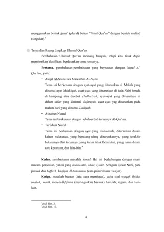 4
menggunakan bentuk jama‟ (plural) bukan “Ilmul Qur‟an” dengan bentuk mufrad
(singular).3
B. Tema dan Ruang Lingkup Ulumul Qur‟an
Pembahasan Ulumul Qur‟an memang banyak, tetapi kita tidak dapat
memberikan klasifikasi berdasarkan tema-temanya.
Pertama, pembahasan-pembahasan yang berpautan dengan Nuzul Al-
Qur‟an, yaitu:
- Auqat Al-Nuzul wa Mawathin Al-Nuzul
Tema ini berkenaan dengan ayat-ayat yang diturunkan di Mekah yang
dinamai ayat Makkiyah, ayat-ayat yang diturunkan di kala Nabi berada
di kampung atau disebut Hadlariyah, ayat-ayat yang diturunkan di
dalam safar yang dinamai Safariyah, ayat-ayat yag diturunkan pada
malam hari yang dinamai Lailiyah.
- Asbabun Nuzul
Tema ini berkenaan dengan sebab-sebab turunnya Al-Qur‟an.
- Tarikhun Nuzul
Tema ini berkenaan dengan ayat yang mula-mula, diturunkan dalam
kaitan waktunya, yang berulang-ulang diturunkannya, yang terakhir
hukumnya dari turunnya, yang turun tidak berurutan, yang turun dalam
satu kesatuan, dan lain-lain.4
Kedua, pembahasan masalah sanad. Hal ini berhubungan dengan enam
macam persoalan, yakni yang mutawatir, ahad, syadz, beragam qiraat Nabi, para
perawi dan huffazh, kaifiyat Al-tahammul (cara penerimaan riwayat).
Ketiga, masalah bacaan (tata cara membaca), yaitu soal waqaf, ibtida,
imalah, madd, men-takhfif-kan (meringankan bacaan) hamzah, idgam, dan lain-
lain.
3
Ibid, hlm. 3.
4
Ibid, hlm. 10.
 