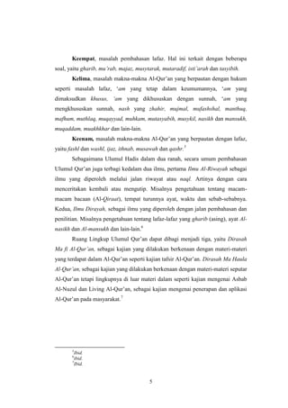 5
Keempat, masalah pembahasan lafaz. Hal ini terkait dengan beberapa
soal, yaitu gharib, mu‟rab, majaz, musytarak, mutaradif, isti‟arah dan tasyibih.
Kelima, masalah makna-makna Al-Qur‟an yang berpautan dengan hukum
seperti masalah lafaz, „am yang tetap dalam keumumannya, „am yang
dimaksudkan khusus, „am yang dikhususkan dengan sunnah, „am yang
mengkhususkan sunnah, nash yang zhahir, mujmal, mufashshal, manthuq,
mafhum, muthlaq, muqayyad, muhkam, mutasyabih, musykil, nasikh dan mansukh,
muqaddam, muakhkhar dan lain-lain.
Keenam, masalah makna-makna Al-Qur‟an yang berpautan dengan lafaz,
yaitu fashl dan washl, ijaz, ithnab, musawah dan qashr.5
Sebagaimana Ulumul Hadis dalam dua ranah, secara umum pembahasan
Ulumul Qur‟an juga terbagi kedalam dua ilmu, pertama Ilmu Al-Riwayah sebagai
ilmu yang diperoleh melalui jalan riwayat atau naql. Artinya dengan cara
menceritakan kembali atau mengutip. Misalnya pengetahuan tentang macam-
macam bacaan (Al-Qiraat), tempat turunnya ayat, waktu dan sebab-sebabnya.
Kedua, Ilmu Dirayah, sebagai ilmu yang diperoleh dengan jalan pembahasan dan
penilitian. Misalnya pengetahuan tentang lafaz-lafaz yang gharib (asing), ayat Al-
nasikh dan Al-mansukh dan lain-lain.6
Ruang Lingkup Ulumul Qur‟an dapat dibagi menjadi tiga, yaitu Dirasah
Ma fi Al-Qur‟an, sebagai kajian yang dilakukan berkenaan dengan materi-materi
yang terdapat dalam Al-Qur‟an seperti kajian tafsir Al-Qur‟an. Dirasah Ma Haula
Al-Qur‟an, sebagai kajian yang dilakukan berkenaan dengan materi-materi seputar
Al-Qur‟an tetapi lingkupnya di luar materi dalam seperti kajian mengenai Asbab
Al-Nuzul dan Living Al-Qur‟an, sebagai kajian mengenai penerapan dan aplikasi
Al-Qur‟an pada masyarakat.7
5
Ibid.
6
ibid.
7
Ibid.
 