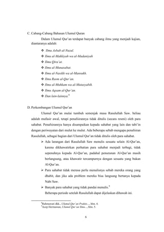 6
C. Cabang-Cabang Bahasan Ulumul Quran
Dalam Ulumul Qur‟an terdapat banyak cabang ilmu yang menjadi kajian,
diantaranya adalah:
 Ilmu Asbab al-Nuzul.
 Ilmu al-Makkiyah wa al-Madaniyah
 Ilmu Qira‟at.
 Ilmu al-Munasabat.
 Ilmu al-Nasikh wa al-Mansukh.
 Ilmu Rasm al-Qur‟an.
 Ilmu al-Muhkam wa al-Mutasyabih.
 Ilmu Aqsam al-Qur‟an.
 Dan lain-lainnya.8
D. Perkembangan Ulumul Qur‟an
Ulumul Qur‟an mulai tumbuh semenjak masa Rasulullah Saw. beliau
adalah mufasir awal, tetapi penafsirannya tidak ditulis (secara resmi) oleh para
sahabat. Penafsirannya hanya disampaikan kepada sahabat yang lain dan tabi‟in
dengan periwayatan dari mulut ke mulut. Ada beberapa sebab mengapa penafsiran
Rasulullah, sebagai bagian dari Ulumul Qur‟an tidak ditulis oleh para sahabat.
 Ada larangan dari Rasulullah Saw menulis sesuatu selain Al-Qur‟an,
karena dikhawatirkan perhatian para sahabat menjadi terbagi, tidak
sepenuhnya kepada Al-Qur‟an, padahal penurunan Al-Qur‟an masih
berlangsung, atau khawatir tercampurnya dengan sesuatu yang bukan
Al-Qur‟an.
 Para sahabat tidak merasa perlu menulisnya sebab mereka orang yang
dhabit, dan jika ada problem mereka bisa langsung bertanya kepada
Nabi Saw.
 Banyak para sahabat yang tidak pandai menulis.9
Beberapa periode setelah Rasulullah dapat dijelaskan dibawah ini.
8
Rahmawati dkk., Ulumul Qur‟an Praktis..., hlm. 4.
9
Acep Hermawan, Ulumul Qur‟an Ilmu..., hlm. 5.
 