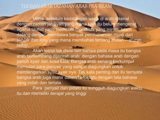 TULISAN ARAB DIZAMAN ARAB PRA-ISLAM
Masa sebelum kedatangan islam di arab dikenal
dengan zaman jahiliyah yang mana kala itu belum mengenal
agama tauhid yang membuat morallitas yang minim. Islam
datang dengan membawa banyak pembaharuan muali dari
akhlak dan ilmu yang mana membahas tentang aturan – aturan
hidup.
Akan tetapi tak disisi lain bahwa pada masa itu bangsa
arab berkembang dijazirah arab dengan bahasa arab dengan
penuh syair dan kosa kata. Bangsa arab senang berkumpul
memutari para penyair yang sangat diagungkan untuk
mendengarkan syair syair nya. Tak kala penting dari itu ternyata
bangsa arab juga mahir dalam berpidato dengan tata bahasa
yang indah dan tertata.
Para penyair dan pidato itu sungguh diagungkan waktu
itu dan memeliki derajat yang tinggi
 