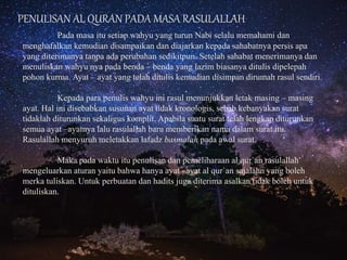 PENULISAN AL QURAN PADA MASA RASULALLAH
Pada masa itu setiap wahyu yang turun Nabi selalu memahami dan
menghafalkan kemudian disampaikan dan diajarkan kepada sahabatnya persis apa
yang diterimanya tanpa ada perubahan sedikitpun. Setelah sahabat menerimanya dan
menuliskan wahyu nya pada benda – benda yang lazim biasanya ditulis dipelepah
pohon kurma. Ayat – ayat yang telah ditulis kemudian disimpan dirumah rasul sendiri.
Kepada para penulis wahyu ini rasul menunjukkan letak masing – masing
ayat. Hal ini disebabkan susunan ayat tidak kronologis, sebab kebanyakan surat
tidaklah diturunkan sekaligus komplit. Apabila suatu surat telah lengkap diturunkan
semua ayat –ayatnya lalu rasulallah baru memberikan nama dalam surat itu.
Rasulallah menyuruh meletakkan lafadz basmalah pada awal surat.
Maka pada waktu itu penulisan dan pemeliharaan al qur`an rasulallah
mengeluarkan aturan yaitu bahwa hanya ayat –ayat al qur`an sajalahn yang boleh
merka tuliskan. Untuk perbuatan dan hadits juga diterima asalkan tidak boleh untuk
dituliskan.
 