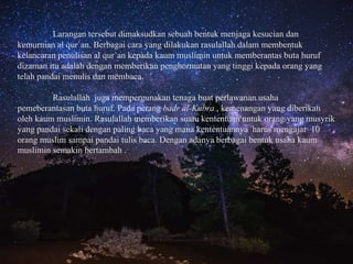 Larangan tersebut dimaksudkan sebuah bentuk menjaga kesucian dan
kemurnian al qur`an. Berbagai cara yang dilakukan rasulallah dalam membentuk
kelancaran penulisan al qur`an kepada kaum muslimin untuk memberantas buta huruf
dizaman itu adalah dengan memberikan penghormatan yang tinggi kepada orang yang
telah pandai menulis dan membaca.
Rasulallah juga mempergunakan tenaga buat perlawanan usaha
pemeberantasan buta huruf. Pada perang badr al-Kubra , kemenangan yang diberikan
oleh kaum muslimin. Rasulallah memberikan suatu kententuan untuk orang yang musyrik
yang pandai sekali dengan paling baca yang mana kententuannya harus mengajar 10
orang muslim sampai pandai tulis baca. Dengan adanya berbagai bentuk usaha kaum
muslimin semakin bertambah .
 