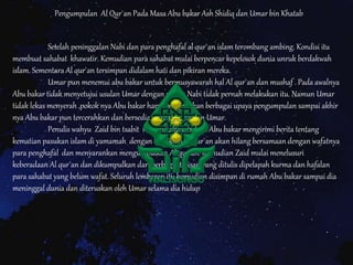 Setelah peninggalan Nabi dan para penghafal al qur`an islam terombang ambing. Kondisi itu
membuat sahabat khawatir. Kemudian para sahabat mulai berpencar kepelosok dunia unruk berdakwah
islam. Sementara Al qur`an tersimpan didalam hati dan pikiran mereka.
Umar pun menemui abu bakar untuk bermusyawarah hal Al qur`an dan mushaf . Pada awalnya
Abu bakar tidak menyetujui usulan Umar dengan alasan Nabi tidak pernah melakukan itu. Namun Umar
tidak lekas menyerah ,pokok nya Abu bakar harus menjelaskan berbagai upaya pengumpulan sampai akhir
nya Abu bakar pun tercerahkan dan bersedia menerima usulan Umar.
Penulis wahyu Zaid bin tsabit menceritakan bahwa Abu bakar mengirimi berita tentang
kematian pasukan islam di yamamah dengan demikian Al qur`an akan hilang bersamaan dengan wafatnya
para penghafal dan menyarankan mengumpulkan Al qur`an. Kemudian Zaid mulai menelusuri
keberadaan Al qur`an dan dikumpulkan dari berbagai tulisan yang ditulis dipelapah kurma dan hafalan
para sahabat yang belum wafat. Seluruh lembaran itu kemudian disimpan di rumah Abu bakar sampai dia
meninggal dunia dan diteruskan oleh Umar selama dia hidup
Pengumpulan Al Qur`an Pada Masa Abu bakar Ash Shidiq dan Umar bin Khatab
 