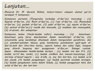 Lanjutan…
◦ Menurut Dr. M. Quraish Shihab, materi-materi cakupan ulumul qur’an
terdapat 4 komponen:
◦ Komponen pertama (Pengenalan terhadap al-Qur’an) mencakup : (a)
Sejarah al-Qur’an, (b) Rasm al-Qur’an, (c) I’jaz al-Qur’an, (d) Munasabah
al-Qur’an, (e) qushah al-Qur’an, (f) jadal al-Qur’an, (g) aqsam al-Qur’an,
(h) amtsal al-Qur’an,(i) nasikh dan mansukh, (j) muhkam dan mutasyabih,
(k) al-qiraat, dan sebagainya.
◦ Komponen kedua (Kaida-kaidah tafsir) mencakup : (a) ketentuan-
ketentuan yang harus diperhatikan dalam menafsirkan al-Qur’an, (b)
sistematika yang hendaknya ditempuh dalam menguraikan penafsiran, dan
(c) patokan-patokan khusus yang membantu pemahaman ayat-ayat al-
Qur’an,baik dari ilmu-ilmu bantu, seperti bahasa dan ushul fiqhi, maupun
yang ditarik langsung dari penggunaan al-Qur,an. Sebagai contoh,
dapat dikemukakan kaidah-kaidah berikut : (a) kaidah ism dan fi’il, (b)
kaidah ta’rif dan tankir, (c) kaidah istifham dan macam-macamnya, (d)
ma’aniy al-huruf seperti : asa; la’alla, in, iza; dan lain-lain, (e) kaidah su’al
dan jawab, (f) kaidah pengulangan, (g) kaidah perintah sesudah larangan,
(h) kaidah penyebutan nama dalam kishah, (j) kaidah penggunaan kata dan
uslub al-Qur’an, dan lain-lain.
 