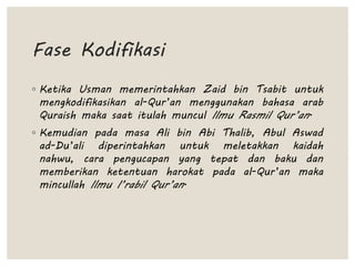 Fase Kodifikasi
◦ Ketika Usman memerintahkan Zaid bin Tsabit untuk
mengkodifikasikan al-Qur’an menggunakan bahasa arab
Quraish maka saat itulah muncul Ilmu Rasmil Qur’an.
◦ Kemudian pada masa Ali bin Abi Thalib, Abul Aswad
ad-Du’ali diperintahkan untuk meletakkan kaidah
nahwu, cara pengucapan yang tepat dan baku dan
memberikan ketentuan harokat pada al-Qur’an maka
mincullah Ilmu I’rabil Qur’an.
 