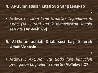 4. Al-Quran adalah Kitab Suci yang Lengkap
                                          •
• Artinya : ..dan kami turunkan kepadamu Al
  Kitab (Al Quran) untuk menjelaskan segala
  sesuatu (An-Nahl 89)

5. Al-Quran adalah Kitab suci bagi Seluruh
  Umat Manusia
                                              •
• Artinya : Al-Quran itu tiada lain hanyalah
  peringatan bagi alam semesta (At-Takwir 27)
 
