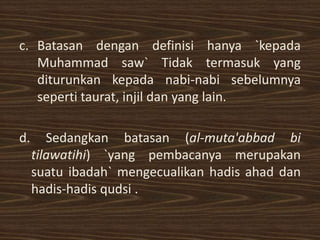 c. Batasan dengan definisi hanya `kepada
   Muhammad saw` Tidak termasuk yang
   diturunkan kepada nabi-nabi sebelumnya
   seperti taurat, injil dan yang lain.

d.      Sedangkan batasan (al-muta'abbad bi
     tilawatihi) `yang pembacanya merupakan
     suatu ibadah` mengecualikan hadis ahad dan
     hadis-hadis qudsi .
 