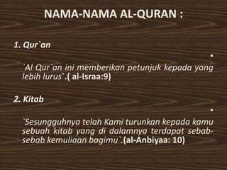 NAMA-NAMA AL-QURAN :

1. Qur`an
                                               •
  `Al Qur`an ini memberikan petunjuk kepada yang
  lebih lurus`.( al-Israa:9)

2. Kitab
                                              •
  `Sesungguhnya telah Kami turunkan kepada kamu
  sebuah kitab yang di dalamnya terdapat sebab-
  sebab kemuliaan bagimu`.(al-Anbiyaa: 10)
 