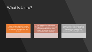 What is Uluru?
Uluru, or Ayers Rock, is a massive
sandstone monolith in the heart of
the Northern Territory’s arid "Red
Centre".
The nearest large town is Alice
Springs, 450km away. Uluru is sacred
to indigenous Australians and is
thought to have started forming
around 550 million years ago.
It’s within Uluru-Kata Tjuta National
Park, which also includes the 36 red-
rock domes of the Kata Tjuta
(colloquially “The Olgas”) formation.
 