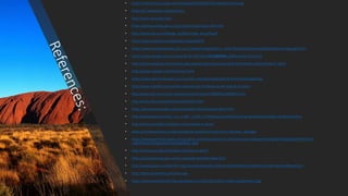 • https://iremit.com.au/wp-content/uploads/2016/06/The-Outback-Uluru.jpg
• https://en.wikipedia.org/wiki/Uluru
• http://uluru-australia.com/
• https://parksaustralia.gov.au/uluru/plan/maps-apps-info.html
• http://www.uluru.com/design_graphics/map_australia.gif
• https://spark.adobe.com/page/hor1u92pawNTP/
• https://www.ayersrockresort.com.au/-/media/Images/Uluru---Kata-Tjuta/Getting-Around/Maps/Uluru-map.jpg?la=en
• https://www.google.com.au/maps/@-25.3457796,131.0403958,2389m/data=!3m1!1e3
• http://uluru-katatjuta-information-page.weebly.com/uluru-kata-tjuta-information-site/archives/11-2014
• http://majorr.weebly.com/formation.html
• https://www.ayersrockresort.com.au/uluru-and-kata-tjuta/natural-environment/geology
• http://www.traveller.com.au/the-ultimate-top-10-things-to-see-and-do-at-uluru
• http://www.abc.net.au/site-archive/rural/nt/content/200909/s2699814.htm
• http://www.abc.net.au/btn/story/s2627617.htm
• https://parksaustralia.gov.au/uluru/people-place/amazing-facts.html
• http://www.skwirk.com/p-c_s-4_u-463_t-1259_c-4799/wa/science/the-changing-world/australian-landforms/uluru
• http://uluru-australia.com/about-uluru/where-is-uluru/
• www.environment.gov.au/topics/national-parks/uluru-kata-tjuta-national.../geology
• https://www.ayersrockresort.com.au/uluru-and-kata-tjuta/uluru-and-kata-tjuta-national-park?gclid=EAIaIQobChMI7taUm5-
u1gIVRQoqCh3IygGoEAAYASAAEgKByfD_BwE
• http://uluru-australia.com/about-uluru/uluru-facts/
• https://parksaustralia.gov.au/uluru/people-place/heritage.html
• http://www.ga.gov.au/scientific-topics/national-location-information/landforms/significant-rock-features#heading-1
• http://www.crystalinks.com/uluru.jpg
• https://deanoworldtravels.files.wordpress.com/2014/05/uluru-height-comparison-2.jpg
 