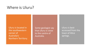Where is Uluru?
Uluru is located in
the southwestern
corner of
Australia’s
Northern Territory.
Some geologist say
that Uluru is close
to the centre of
Australia.
Uluru is best
accessed from the
town of Alice
springs.
 
