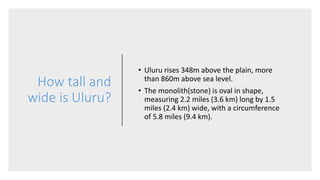 How tall and
wide is Uluru?
• Uluru rises 348m above the plain, more
than 860m above sea level.
• The monolith(stone) is oval in shape,
measuring 2.2 miles (3.6 km) long by 1.5
miles (2.4 km) wide, with a circumference
of 5.8 miles (9.4 km).
 