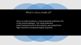 What is Uluru made of?
Uluru is made of arkoses, a coarse grained sandstone rich
in the mineral feldspar. The sandy sediment,
which hardened to form this arkoses, was eroded from
high mountains composed largely of granite.
 