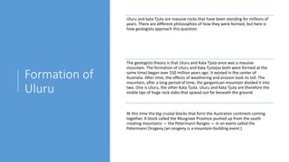 Formation of
Uluru
Uluru and kata Tjuta are massive rocks that have been standing for millions of
years. There are different philosophies of how they were formed, but here is
how geologists approach this question.
The geologists theory is that Uluru and Kata Tjuta once was a massive
mountain. The formation of Uluru and Kata Tjuta(as both were formed at the
same time) began over 550 million years ago. It existed in the center of
Australia. After time, the effects of weathering and erosion took its toll. The
mountain, after a long period of time, the gargantuan mountain divided it into
two. One is Uluru, the other Kata Tjuta. Uluru and Kata Tjuta are therefore the
visible tips of huge rock slabs that spread out far beneath the ground.
At this time the big crustal blocks that form the Australian continent coming
together. A block called the Musgrave Province pushed up from the south
creating mountains — the Petermann Ranges — in an event called the
Petermann Orogeny (an orogeny is a mountain-building event.)
 