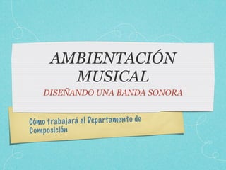 AMBIENTACIÓN
         MUSICAL
     DISEÑANDO UNA BANDA SONORA


Cómo tra b a ja rá el De p a rt amen to de
C om p os ic ión
 