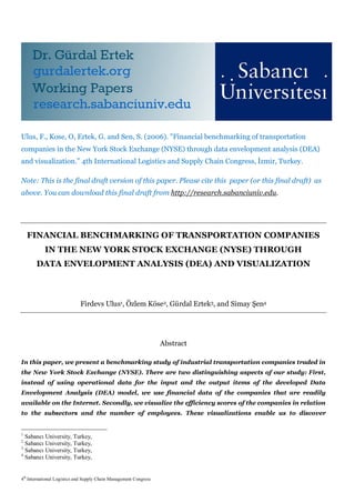 Ulus, F., Kose, O, Ertek, G. and Sen, S. (2006). "Financial benchmarking of transportation
companies in the New York Stock Exchange (NYSE) through data envelopment analysis (DEA)
and visualization.” 4th International Logistics and Supply Chain Congress, İzmir, Turkey.

Note: This is the final draft version of this paper. Please cite this paper (or this final draft) as
above. You can download this final draft from http://research.sabanciuniv.edu.




    FINANCIAL BENCHMARKING OF TRANSPORTATION COMPANIES
           IN THE NEW YORK STOCK EXCHANGE (NYSE) THROUGH
       DATA ENVELOPMENT ANALYSIS (DEA) AND VISUALIZATION



                             Firdevs Ulus1, Özlem Köse2, Gürdal Ertek3, and Simay Şen4




                                                                   Abstract

In this paper, we present a benchmarking study of industrial transportation companies traded in
the New York Stock Exchange (NYSE). There are two distinguishing aspects of our study: First,
instead of using operational data for the input and the output items of the developed Data
Envelopment Analysis (DEA) model, we use financial data of the companies that are readily
available on the Internet. Secondly, we visualize the efficiency scores of the companies in relation
to the subsectors and the number of employees. These visualizations enable us to discover


1
  Sabancı University, Turkey,
2
  Sabancı University, Turkey,
3
  Sabancı University, Turkey,
4
  Sabancı University, Turkey,


4th International Logistics and Supply Chain Management Congress
 