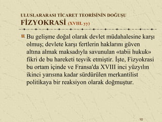 10
ULUSLARARASI TİCARET TEORİSİNİN DOĞUŞU
FİZYOKRASİ (XVIII. yy)
Bu gelişme doğal olarak devlet müdahalesine karşı
olmuş; devlete karşı fertlerin haklarını güven
altına almak maksadıyla savunulan «tabii hukuk»
fikri de bu hareketi teşvik etmiştir. İşte, Fizyokrasi
bu ortam içinde ve Fransa'da XVIII inci yüzyılın
ikinci yarısına kadar sürdürülen merkantilist
politikaya bir reaksiyon olarak doğmuştur.
 