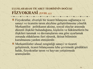 11
ULUSLARARASI TİCARET TEORİSİNİN DOĞUŞU
FİZYOKRASİ (XVIII. yy)
Fizyokratlar, elverişli bir ticaret bilançosu sağlamaya ve
sanayi ve ticaretin tarım aleyhine geliştirilmesine yönelik
Merkantilist politikanın aksine, sosyal olaylar arasında
düzenli ilişkiler bulunduğunu, kişilerin ve hükümetlerin bu
ilişkileri tanımak ve davranışlarını ona göre ayarlamak
zorunda olduklarını ileri sürerek, iktisat biliminin
kurulmasına yardım etmişlerdir.
Merkantilistler ulusal zenginliği sanayi ve ticareti
geliştirerek, ticaret bilançosunu lehe çevirmede gördükleri
halde, fizyokratlar tarım ve hayvan yetiştirmede
aramışlardır.
 