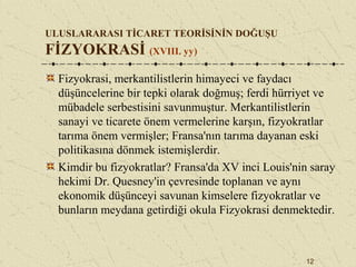 12
ULUSLARARASI TİCARET TEORİSİNİN DOĞUŞU
FİZYOKRASİ (XVIII. yy)
Fizyokrasi, merkantilistlerin himayeci ve faydacı
düşüncelerine bir tepki olarak doğmuş; ferdi hürriyet ve
mübadele serbestisini savunmuştur. Merkantilistlerin
sanayi ve ticarete önem vermelerine karşın, fizyokratlar
tarıma önem vermişler; Fransa'nın tarıma dayanan eski
politikasına dönmek istemişlerdir.
Kimdir bu fizyokratlar? Fransa'da XV inci Louis'nin saray
hekimi Dr. Quesney'in çevresinde toplanan ve aynı
ekonomik düşünceyi savunan kimselere fizyokratlar ve
bunların meydana getirdiği okula Fizyokrasi denmektedir.
 