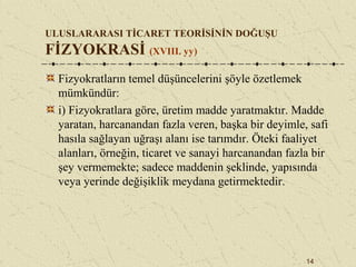 14
ULUSLARARASI TİCARET TEORİSİNİN DOĞUŞU
FİZYOKRASİ (XVIII. yy)
Fizyokratların temel düşüncelerini şöyle özetlemek
mümkündür:
i) Fizyokratlara göre, üretim madde yaratmaktır. Madde
yaratan, harcanandan fazla veren, başka bir deyimle, safi
hasıla sağlayan uğraşı alanı ise tarımdır. Öteki faaliyet
alanları, örneğin, ticaret ve sanayi harcanandan fazla bir
şey vermemekte; sadece maddenin şeklinde, yapısında
veya yerinde değişiklik meydana getirmektedir.
 