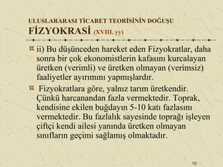 15
ULUSLARARASI TİCARET TEORİSİNİN DOĞUŞU
FİZYOKRASİ (XVIII. yy)
ii) Bu düşünceden hareket eden Fizyokratlar, daha
sonra bir çok ekonomistlerin kafasını kurcalayan
üretken (verimli) ve üretken olmayan (verimsiz)
faaliyetler ayırımını yapmışlardır.
Fizyokratlara göre, yalnız tarım üretkendir.
Çünkü harcanandan fazla vermektedir. Toprak,
kendisine ekilen buğdayın 5-10 katı fazlasını
vermektedir. Bu fazlalık sayesinde toprağı işleyen
çiftçi kendi ailesi yanında üretken olmayan
sınıfların geçimi sağlamış olmaktadır.
 