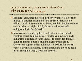 16
ULUSLARARASI TİCARET TEORİSİNİN DOĞUŞU
FİZYOKRASİ (XVIII. yy)
Bilindiği gibi, üretim çeşitli girdilerle yapılır. Elde edilen
mahsulle girdiler arasındaki fark kadar bir hasıla elde
edilir. Ancak, fizyokratlar bu farkı, maldaki büyüme olarak
ele almışlar ve böyle bir büyümenin yalnız tarımda
olduğunu ileri sürmüşlerdir.
Yukarıda açıklandığı gibi, fizyokratlar üretimi madde
yaratma olarak tanımlamışlar; madde yaratan, üretimde
kullanılan girdilerden fazla ürün elde edilen tek faaliyet
kolunun tarım sektörü olduğunu ileri sürmüşlerdir.
Gerçekten, toprak ekilen tohumdan 5-10 kat fazla ürün
verir. Fizyokratlara göre, tarımda meydana gelen bu fazla
insan emeğinin değil, Doğa'nın eseridir.
 