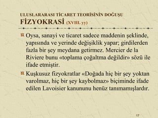 17
ULUSLARARASI TİCARET TEORİSİNİN DOĞUŞU
FİZYOKRASİ (XVIII. yy)
Oysa, sanayi ve ticaret sadece maddenin şeklinde,
yapısında ve yerinde değişiklik yapar; girdilerden
fazla bir şey meydana getirmez. Mercier de la
Riviere bunu «toplama çoğaltma değildir» sözü ile
ifade etmiştir.
Kuşkusuz fizyokratlar «Doğada hiç bir şey yoktan
varolmaz, hiç bir şey kaybolmaz» biçiminde ifade
edilen Lavoisier kanununu henüz tanımamışlardır.
 