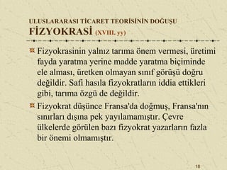 18
ULUSLARARASI TİCARET TEORİSİNİN DOĞUŞU
FİZYOKRASİ (XVIII. yy)
Fizyokrasinin yalnız tarıma önem vermesi, üretimi
fayda yaratma yerine madde yaratma biçiminde
ele alması, üretken olmayan sınıf görüşü doğru
değildir. Safi hasıla fizyokratların iddia ettikleri
gibi, tarıma özgü de değildir.
Fizyokrat düşünce Fransa'da doğmuş, Fransa'nın
sınırları dışına pek yayılamamıştır. Çevre
ülkelerde görülen bazı fizyokrat yazarların fazla
bir önemi olmamıştır.
 