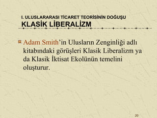 20
I. ULUSLARARASI TİCARET TEORİSİNİN DOĞUŞU
KLASİK LİBERALİZM
Adam Smith’in Ulusların Zenginliği adlı
kitabındaki görüşleri Klasik Liberalizm ya
da Klasik İktisat Ekolünün temelini
oluşturur.
 