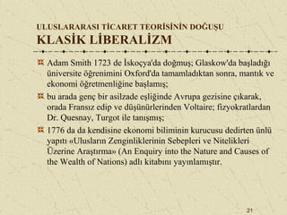 21
ULUSLARARASI TİCARET TEORİSİNİN DOĞUŞU
KLASİK LİBERALİZM
Adam Smith 1723 de İskoçya'da doğmuş; Glaskow'da başladığı
üniversite öğrenimini Oxford'da tamamladıktan sonra, mantık ve
ekonomi öğretmenliğine başlamış;
bu arada genç bir asilzade eşliğinde Avrupa gezisine çıkarak,
orada Fransız edip ve düşünürlerinden Voltaire; fizyokratlardan
Dr. Quesnay, Turgot ile tanışmış;
1776 da da kendisine ekonomi biliminin kurucusu dedirten ünlü
yapıtı «Ulusların Zenginliklerinin Sebepleri ve Nitelikleri
Üzerine Araştırma» (An Enquiry into the Nature and Causes of
the Wealth of Nations) adlı kitabını yayınlamıştır.
 