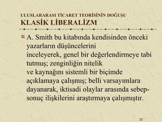22
ULUSLARARASI TİCARET TEORİSİNİN DOĞUŞU
KLASİK LİBERALİZM
A. Smith bu kitabında kendisinden önceki
yazarların düşüncelerini
inceleyerek, genel bir değerlendirmeye tabi
tutmuş; zenginliğin nitelik
ve kaynağını sistemli bir biçimde
açıklamaya çalışmış; belli varsayımlara
dayanarak, iktisadi olaylar arasında sebep-
sonuç ilişkilerini araştırmaya çalışmıştır.
 