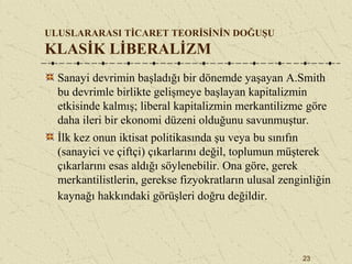 23
ULUSLARARASI TİCARET TEORİSİNİN DOĞUŞU
KLASİK LİBERALİZM
Sanayi devrimin başladığı bir dönemde yaşayan A.Smith
bu devrimle birlikte gelişmeye başlayan kapitalizmin
etkisinde kalmış; liberal kapitalizmin merkantilizme göre
daha ileri bir ekonomi düzeni olduğunu savunmuştur.
İlk kez onun iktisat politikasında şu veya bu sınıfın
(sanayici ve çiftçi) çıkarlarını değil, toplumun müşterek
çıkarlarını esas aldığı söylenebilir. Ona göre, gerek
merkantilistlerin, gerekse fizyokratların ulusal zenginliğin
kaynağı hakkındaki görüşleri doğru değildir.
 
