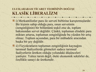 24
ULUSLARARASI TİCARET TEORİSİNİN DOĞUŞU
KLASİK LİBERALİZM
i) Merkantilistler para ile serveti birbirine karıştırmışlardır.
Bir kişinin sahip olduğu para, onun servetinin
(zenginliğinin) bir bölümünü teşkil etse de, toplum
bakımından servet değildir. Çünkü, toplumun elindeki para
miktarı artarsa, toplumun zenginliğinde bu yüzden bir artış
olmaz. Toplum açısından, para bir mübadele aracından
başka bir şey değildir.
ii) Fizyokratların toplumun zenginliğinin kaynağını
tarımsal faaliyetlerde görmeleri sadece tarımsal
faaliyetlerin üretken olduğu yolundaki düşünceleri
yanlıştır. Yalnız tarım değil, öteki ekonomik sektörler de,
özellikle sanayi de üretkendir.
 