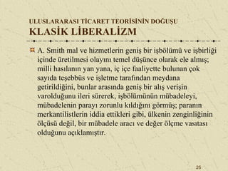 25
ULUSLARARASI TİCARET TEORİSİNİN DOĞUŞU
KLASİK LİBERALİZM
A. Smith mal ve hizmetlerin geniş bir işbölümü ve işbirliği
içinde üretilmesi olayını temel düşünce olarak ele almış;
milli hasılanın yan yana, iç içe faaliyette bulunan çok
sayıda teşebbüs ve işletme tarafından meydana
getirildiğini, bunlar arasında geniş bir alış verişin
varolduğunu ileri sürerek, işbölümünün mübadeleyi,
mübadelenin parayı zorunlu kıldığını görmüş; paranın
merkantilistlerin iddia ettikleri gibi, ülkenin zenginliğinin
ölçüsü değil, bir mübadele aracı ve değer ölçme vasıtası
olduğunu açıklamıştır.
 