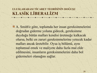 26
ULUSLARARASI TİCARET TEORİSİNİN DOĞUŞU
KLASİK LİBERALİZM
A. Smith'e göre, toplumda her insan gereksinmelerini
doğrudan giderme yoluna gidecek, gereksinme
duyduğu bütün malları kendisi üretmeğe kalkacak
olursa, belki en zaruri gereksinmelerine yetecek kadar
malları ancak üretebilir. Oysa iş bölümü, aynı
toplumsal emek ve maliyete daha fazla mal elde
edilmesini, insanların gereksinmelerini daha bol
gidermeleri olanağını sağlar.
 