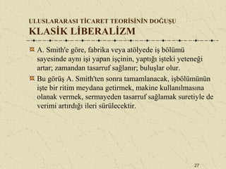 27
ULUSLARARASI TİCARET TEORİSİNİN DOĞUŞU
KLASİK LİBERALİZM
A. Smith'e göre, fabrika veya atölyede iş bölümü
sayesinde aynı işi yapan işçinin, yaptığı işteki yeteneği
artar; zamandan tasarruf sağlanır; buluşlar olur.
Bu görüş A. Smith'ten sonra tamamlanacak, işbölümünün
işte bir ritim meydana getirmek, makine kullanılmasına
olanak vermek, sermayeden tasarruf sağlamak suretiyle de
verimi artırdığı ileri sürülecektir.
 