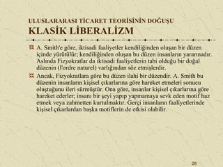 28
ULUSLARARASI TİCARET TEORİSİNİN DOĞUŞU
KLASİK LİBERALİZM
A. Smith'e göre, iktisadi faaliyetler kendiliğinden oluşan bir düzen
içinde yürütülür; kendiliğinden oluşan bu düzen insanların yararınadır.
Aslında Fizyokratlar da iktisadi faaliyetlerin tabi olduğu bir doğal
düzenin (l'ordre naturel) varlığından söz etmişlerdir.
Ancak, Fizyokratlara göre bu düzen ilahi bir düzendir. A. Smith bu
düzenin insanların kişisel çıkarlarına göre hareket etmeleri sonucu
oluştuğunu ileri sürmüştür. Ona göre, insanlar kişisel çıkarlarına göre
hareket ederler; insanı bir şeyi yapıp yapmamaya sevk eden motif haz
etmek veya zahmetten kurtulmaktır. Gerçi insanların faaliyetlerinde
kişisel çıkarlardan başka motiflerin de etkisi olabilir.
 