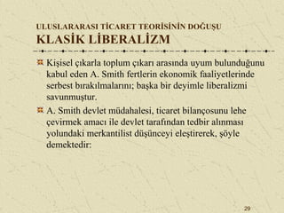 29
ULUSLARARASI TİCARET TEORİSİNİN DOĞUŞU
KLASİK LİBERALİZM
Kişisel çıkarla toplum çıkarı arasında uyum bulunduğunu
kabul eden A. Smith fertlerin ekonomik faaliyetlerinde
serbest bırakılmalarını; başka bir deyimle liberalizmi
savunmuştur.
A. Smith devlet müdahalesi, ticaret bilançosunu lehe
çevirmek amacı ile devlet tarafından tedbir alınması
yolundaki merkantilist düşünceyi eleştirerek, şöyle
demektedir:
 