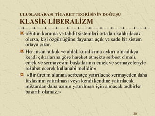 30
ULUSLARARASI TİCARET TEORİSİNİN DOĞUŞU
KLASİK LİBERALİZM
«Bütün koruma ve tahdit sistemleri ortadan kaldırılacak
olursa, kişi özgürlüğüne dayanan açık ve sade bir sistem
ortaya çıkar.
Her insan hukuk ve ahlak kurallarına aykırı olmadıkça,
kendi çıkarlarına göre hareket etmekte serbest olmalı,
emek ve sermayesini başkalarının emek ve sermayeleriyle
rekabet ederek kullanabilmelidir.»
«Bir üretim alanına serbestçe yatırılacak sermayeden daha
fazlasının yatırılması veya kendi kendine yatırılacak
miktardan daha azının yatırılması için alınacak tedbirler
başarılı olamaz.»
 