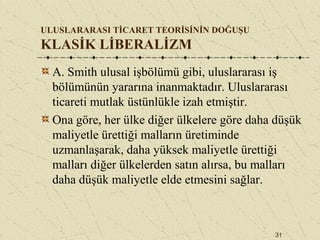31
ULUSLARARASI TİCARET TEORİSİNİN DOĞUŞU
KLASİK LİBERALİZM
A. Smith ulusal işbölümü gibi, uluslararası iş
bölümünün yararına inanmaktadır. Uluslararası
ticareti mutlak üstünlükle izah etmiştir.
Ona göre, her ülke diğer ülkelere göre daha düşük
maliyetle ürettiği malların üretiminde
uzmanlaşarak, daha yüksek maliyetle ürettiği
malları diğer ülkelerden satın alırsa, bu malları
daha düşük maliyetle elde etmesini sağlar.
 