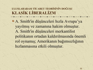 32
ULUSLARARASI TİCARET TEORİSİNİN DOĞUŞU
KLASİK LİBERALİZM
A. Smith'in düşünceleri hızla Avrupa’ya
yayılmış ve zamanına hakim olmuştur.
A. Smith'in düşünceleri merkantilist
politikanın ortadan kaldırılmasında önemli
rol oynamış; Amerikanın bağımsızlığının
hızlanmasına etkili olmuştur.
 