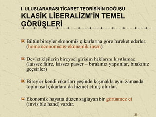 33
I. ULUSLARARASI TİCARET TEORİSİNİN DOĞUŞU
KLASİK LİBERALİZM’İN TEMEL
GÖRÜŞLERİ
Bütün bireyler ekonomik çıkarlarına göre hareket ederler.
(homo economicus-ekonomik insan)
Devlet kişilerin bireysel girişim haklarını kısıtlamaz.
(laissez faire, laissez passer – bırakınız yapsınlar, bırakınız
geçsinler)
Bireyler kendi çıkarları peşinde koşmakla aynı zamanda
toplumsal çıkarlara da hizmet etmiş olurlar.
Ekonomik hayatta düzen sağlayan bir görünmez el
(invisible hand) vardır.
 