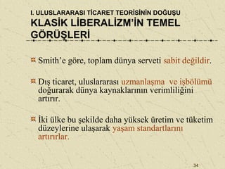 34
I. ULUSLARARASI TİCARET TEORİSİNİN DOĞUŞU
KLASİK LİBERALİZM’İN TEMEL
GÖRÜŞLERİ
Smith’e göre, toplam dünya serveti sabit değildir.
Dış ticaret, uluslararası uzmanlaşma ve işbölümü
doğurarak dünya kaynaklarının verimliliğini
artırır.
İki ülke bu şekilde daha yüksek üretim ve tüketim
düzeylerine ulaşarak yaşam standartlarını
artırırlar.
 