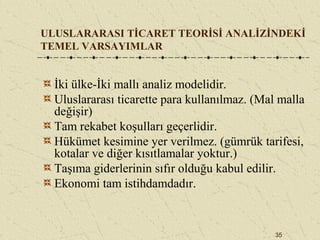 35
ULUSLARARASI TİCARET TEORİSİ ANALİZİNDEKİ
TEMEL VARSAYIMLAR
İki ülke-İki mallı analiz modelidir.
Uluslararası ticarette para kullanılmaz. (Mal malla
değişir)
Tam rekabet koşulları geçerlidir.
Hükümet kesimine yer verilmez. (gümrük tarifesi,
kotalar ve diğer kısıtlamalar yoktur.)
Taşıma giderlerinin sıfır olduğu kabul edilir.
Ekonomi tam istihdamdadır.
 